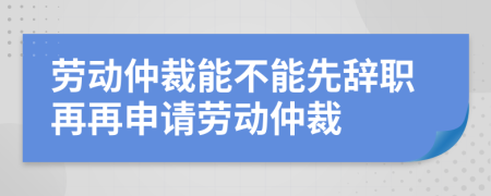 勞動仲裁能不能先辭職再再申請勞動仲裁