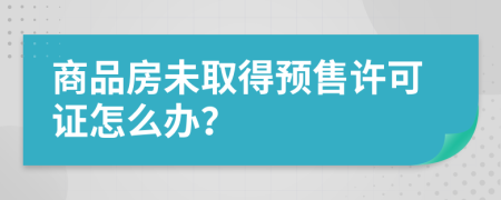 商品房未取得預(yù)售許可證怎么辦？