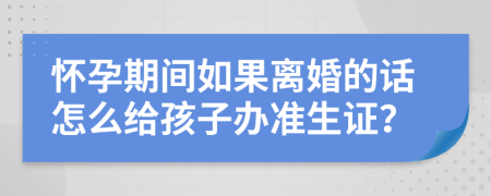 懷孕期間如果離婚的話怎么給孩子辦準(zhǔn)生證？
