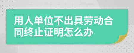 用人單位不出具勞動合同終止證明怎么辦