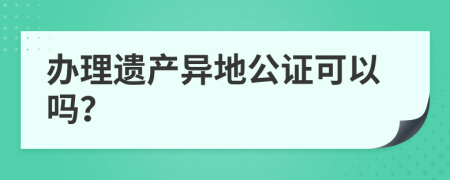辦理遺產(chǎn)異地公證可以嗎？