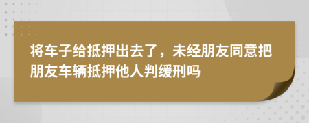 將車(chē)子給抵押出去了，未經(jīng)朋友同意把朋友車(chē)輛抵押他人判緩刑嗎