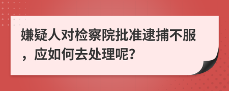 嫌疑人對檢察院批準逮捕不服，應如何去處理呢？