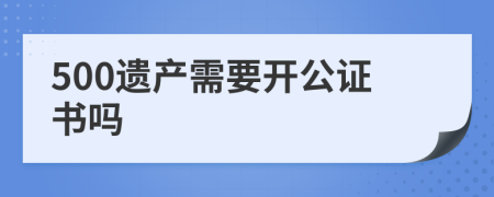 500遺產(chǎn)需要開公證書嗎