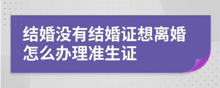 結(jié)婚沒(méi)有結(jié)婚證想離婚怎么辦理準(zhǔn)生證