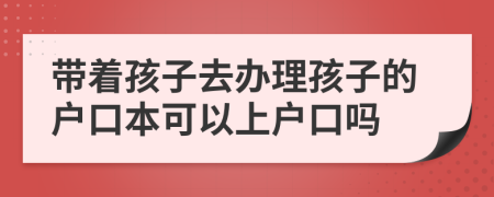 帶著孩子去辦理孩子的戶口本可以上戶口嗎