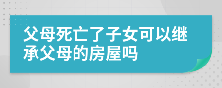 父母死亡了子女可以繼承父母的房屋嗎