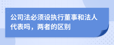 公司法必須設(shè)執(zhí)行董事和法人代表嗎，兩者的區(qū)別