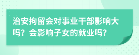 治安拘留會對事業(yè)干部影響大嗎？會影響子女的就業(yè)嗎？