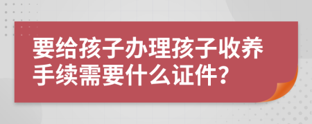 要給孩子辦理孩子收養(yǎng)手續(xù)需要什么證件？
