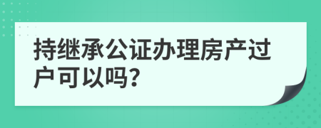 持繼承公證辦理房產(chǎn)過戶可以嗎？