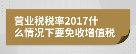 營業(yè)稅稅率2017什么情況下要免收增值稅