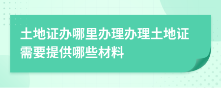 土地證辦哪里辦理辦理土地證需要提供哪些材料