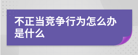 不正當(dāng)競爭行為怎么辦是什么