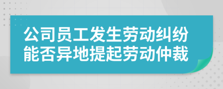 公司員工發(fā)生勞動(dòng)糾紛能否異地提起勞動(dòng)仲裁
