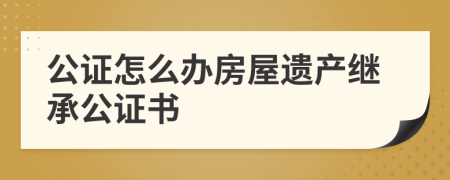 公證怎么辦房屋遺產(chǎn)繼承公證書(shū)