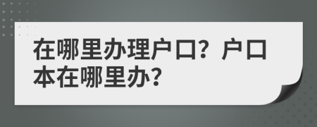 在哪里辦理戶口？戶口本在哪里辦？