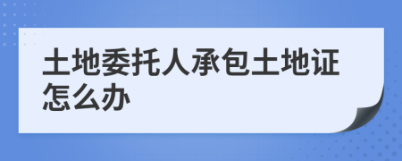 土地委托人承包土地證怎么辦