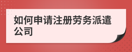 如何申請注冊勞務(wù)派遣公司