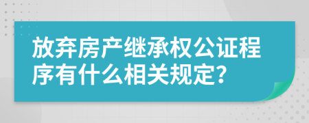 放棄房產(chǎn)繼承權(quán)公證程序有什么相關(guān)規(guī)定？