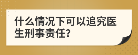 什么情況下可以追究醫(yī)生刑事責(zé)任？