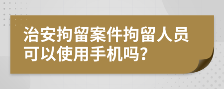治安拘留案件拘留人員可以使用手機嗎？