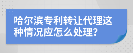 哈爾濱專利轉(zhuǎn)讓代理這種情況應(yīng)怎么處理？