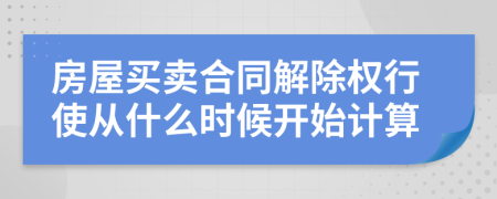 房屋買(mǎi)賣(mài)合同解除權(quán)行使從什么時(shí)候開(kāi)始計(jì)算