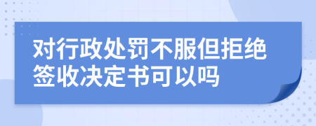 對行政處罰不服但拒絕簽收決定書可以嗎