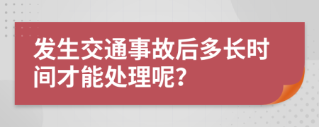 發(fā)生交通事故后多長(zhǎng)時(shí)間才能處理呢？
