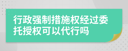行政強(qiáng)制措施權(quán)經(jīng)過(guò)委托授權(quán)可以代行嗎