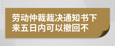 勞動仲裁裁決通知書下來五日內(nèi)可以撤回不