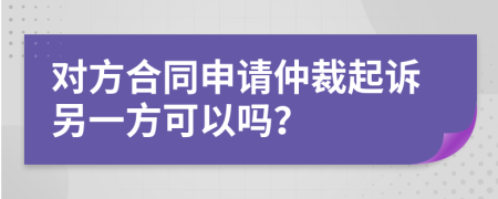 對(duì)方合同申請(qǐng)仲裁起訴另一方可以嗎？