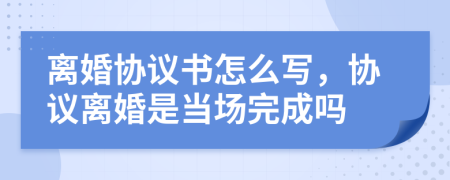 離婚協(xié)議書怎么寫，協(xié)議離婚是當場完成嗎