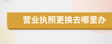 營(yíng)業(yè)執(zhí)照更換去哪里辦