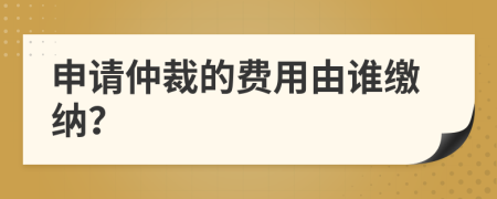 申請(qǐng)仲裁的費(fèi)用由誰(shuí)繳納？