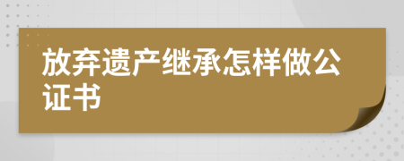 放棄遺產(chǎn)繼承怎樣做公證書