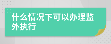 什么情況下可以辦理監(jiān)外執(zhí)行