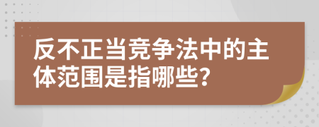 反不正當競爭法中的主體范圍是指哪些？