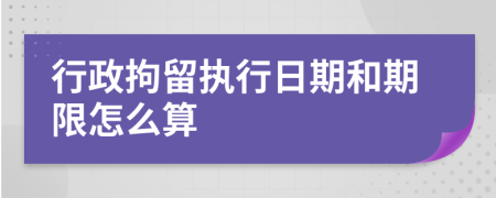 行政拘留執(zhí)行日期和期限怎么算
