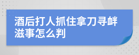 酒后打人抓住拿刀尋釁滋事怎么判