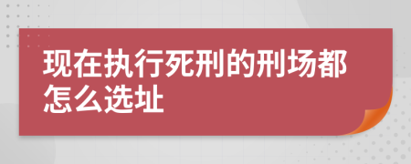 現(xiàn)在執(zhí)行死刑的刑場(chǎng)都怎么選址