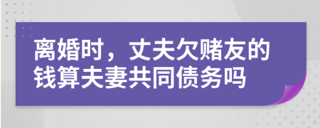 離婚時，丈夫欠賭友的錢算夫妻共同債務(wù)嗎