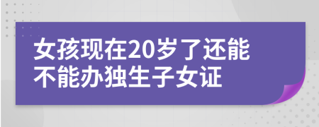 女孩現(xiàn)在20歲了還能不能辦獨(dú)生子女證