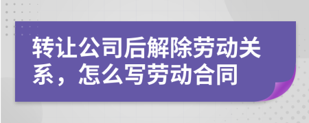 轉(zhuǎn)讓公司后解除勞動關(guān)系，怎么寫勞動合同