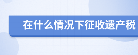 在什么情況下征收遺產(chǎn)稅