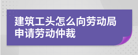 建筑工頭怎么向勞動局申請勞動仲裁