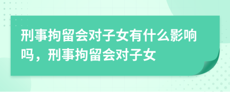 刑事拘留會對子女有什么影響嗎，刑事拘留會對子女