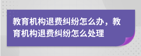 教育機(jī)構(gòu)退費(fèi)糾紛怎么辦，教育機(jī)構(gòu)退費(fèi)糾紛怎么處理