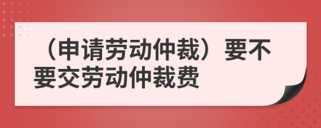 （申請勞動仲裁）要不要交勞動仲裁費